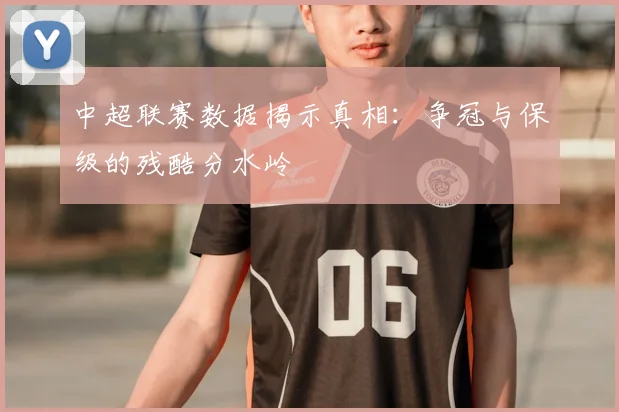 中超联赛数据揭示真相：争冠与保级的残酷分水岭